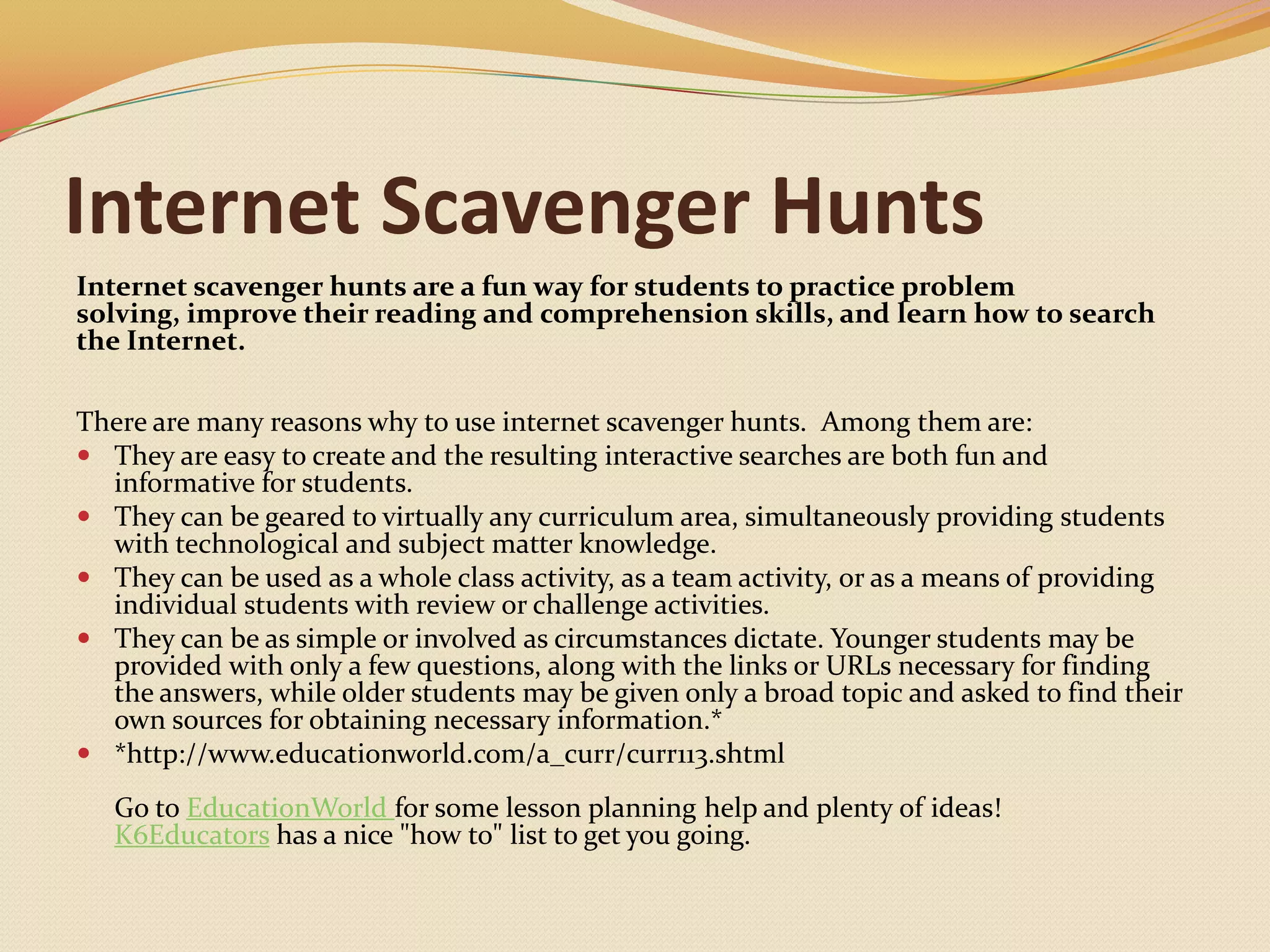 Internet Scavenger HuntsInternet scavenger hunts are a fun way for students to practice problem solving, improve their reading and comprehension skills, and learn how to search the Internet. There are many reasons why to use internet scavenger hunts.  Among them are:They are easy to create and the resulting interactive searches are both fun and informative for students. They can be geared to virtually any curriculum area, simultaneously providing students with technological and subject matter knowledge. They can be used as a whole class activity, as a team activity, or as a means of providing individual students with review or challenge activities. They can be as simple or involved as circumstances dictate. Younger students may be provided with only a few questions, along with the links or URLs necessary for finding the answers, while older students may be given only a broad topic and asked to find their own sources for obtaining necessary information.**http://www.educationworld.com/a_curr/curr113.shtml Go to EducationWorldfor some lesson planning help and plenty of ideas!K6Educators has a nice "how to" list to get you going.