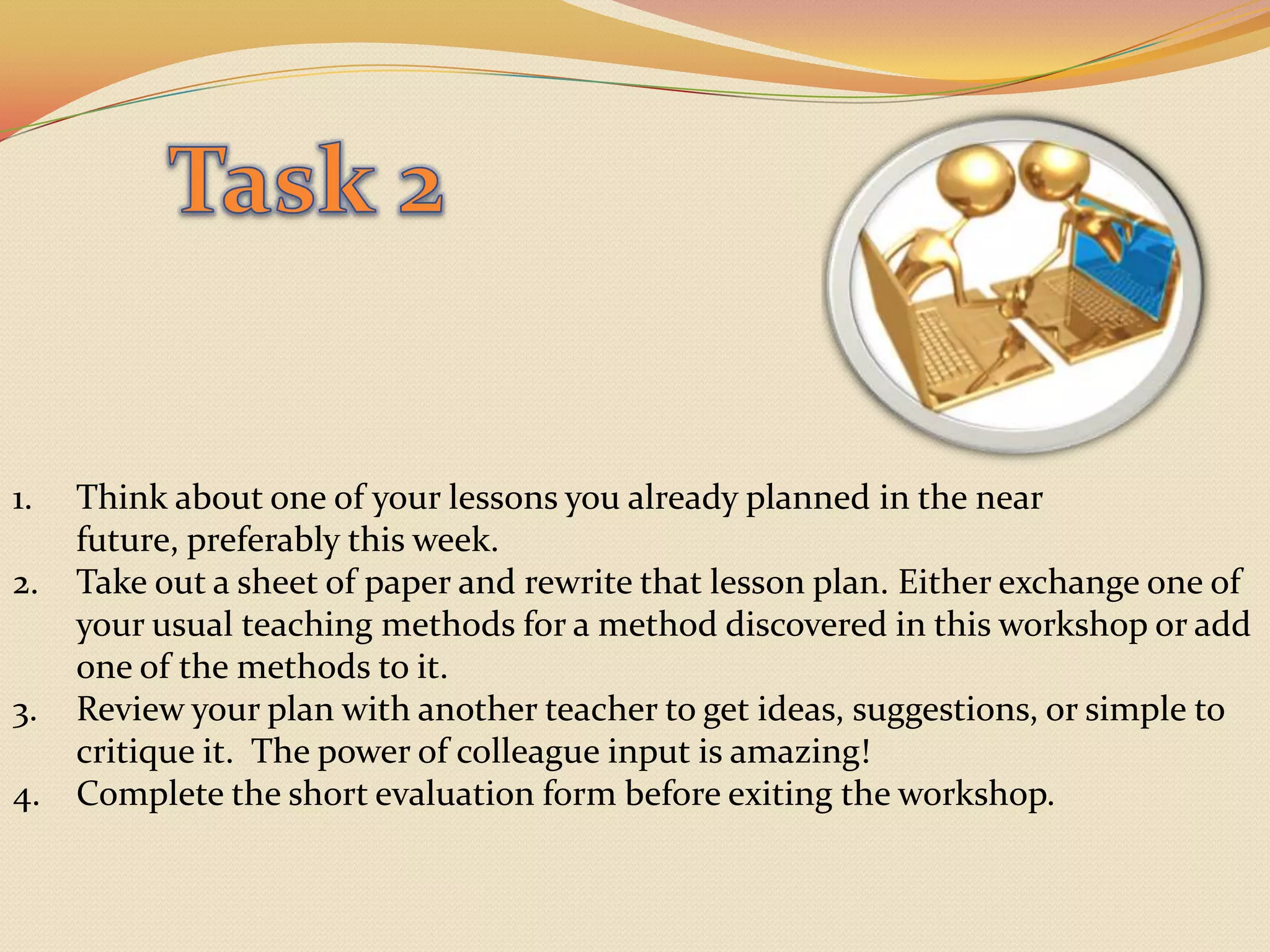 Task 2Think about one of your lessons you already planned in the near future, preferably this week.Take out a sheet of paper and rewrite that lesson plan. Either exchange one of your usual teaching methods for a method discovered in this workshop or add one of the methods to it. Review your plan with another teacher to get ideas, suggestions, or simple to critique it.  The power of colleague input is amazing!Complete the short evaluation form before exiting the workshop. 