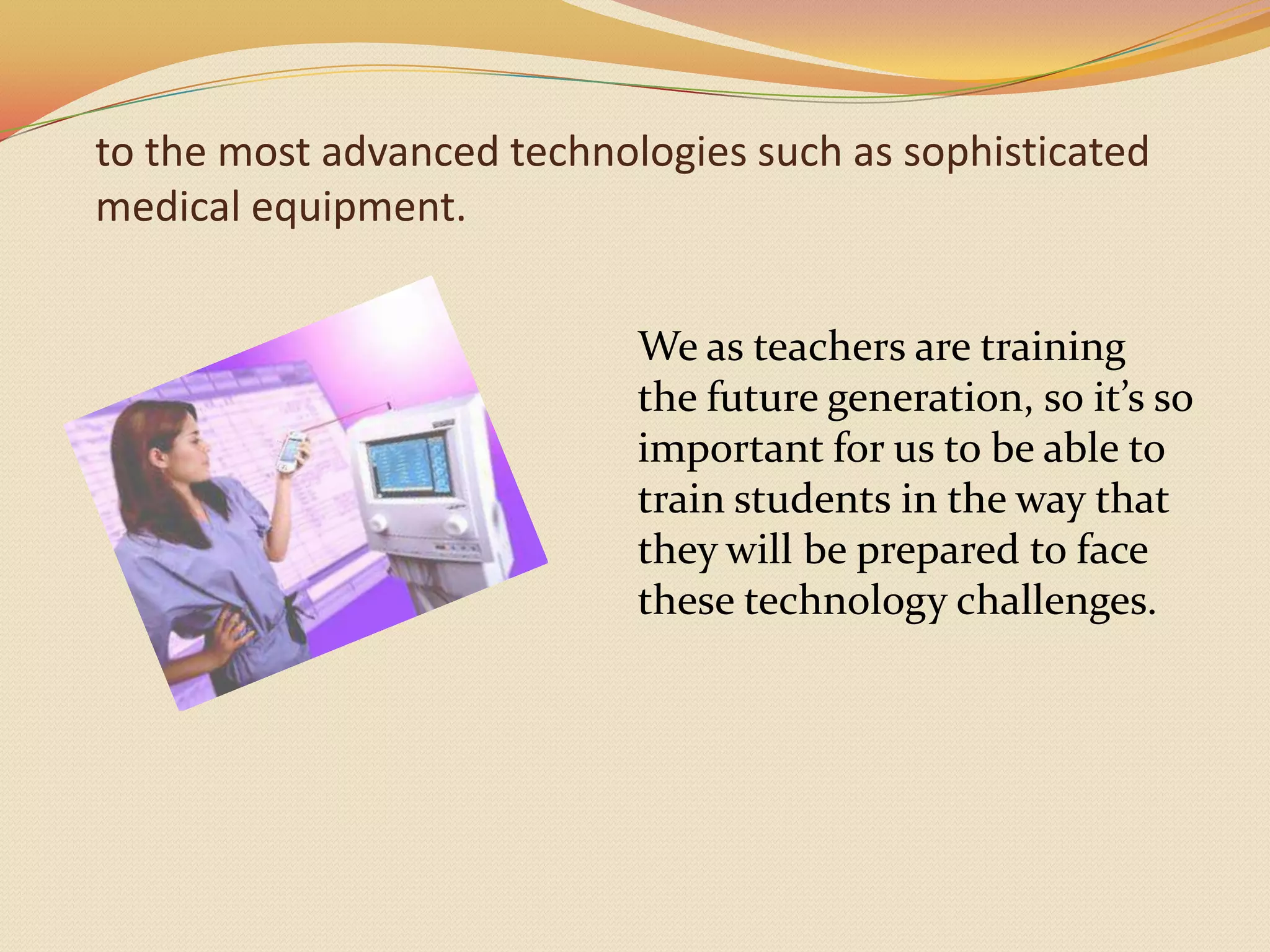 to the most advanced technologies such as sophisticated medical equipment.We as teachers are training the future generation, so it’s so important for us to be able to train students in the way that they will be prepared to face these technology challenges. 