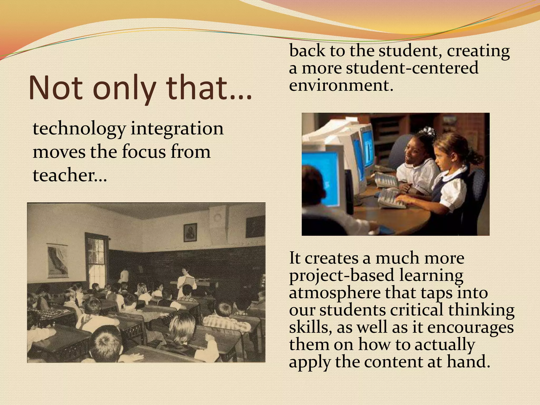 Not only that…technology integration moves the focus from teacher…back to the student, creating a more student-centered environment. It creates a much more project-based learning atmosphere that taps into our students critical thinking skills, as well as it encourages them on how to actually apply the content at hand.