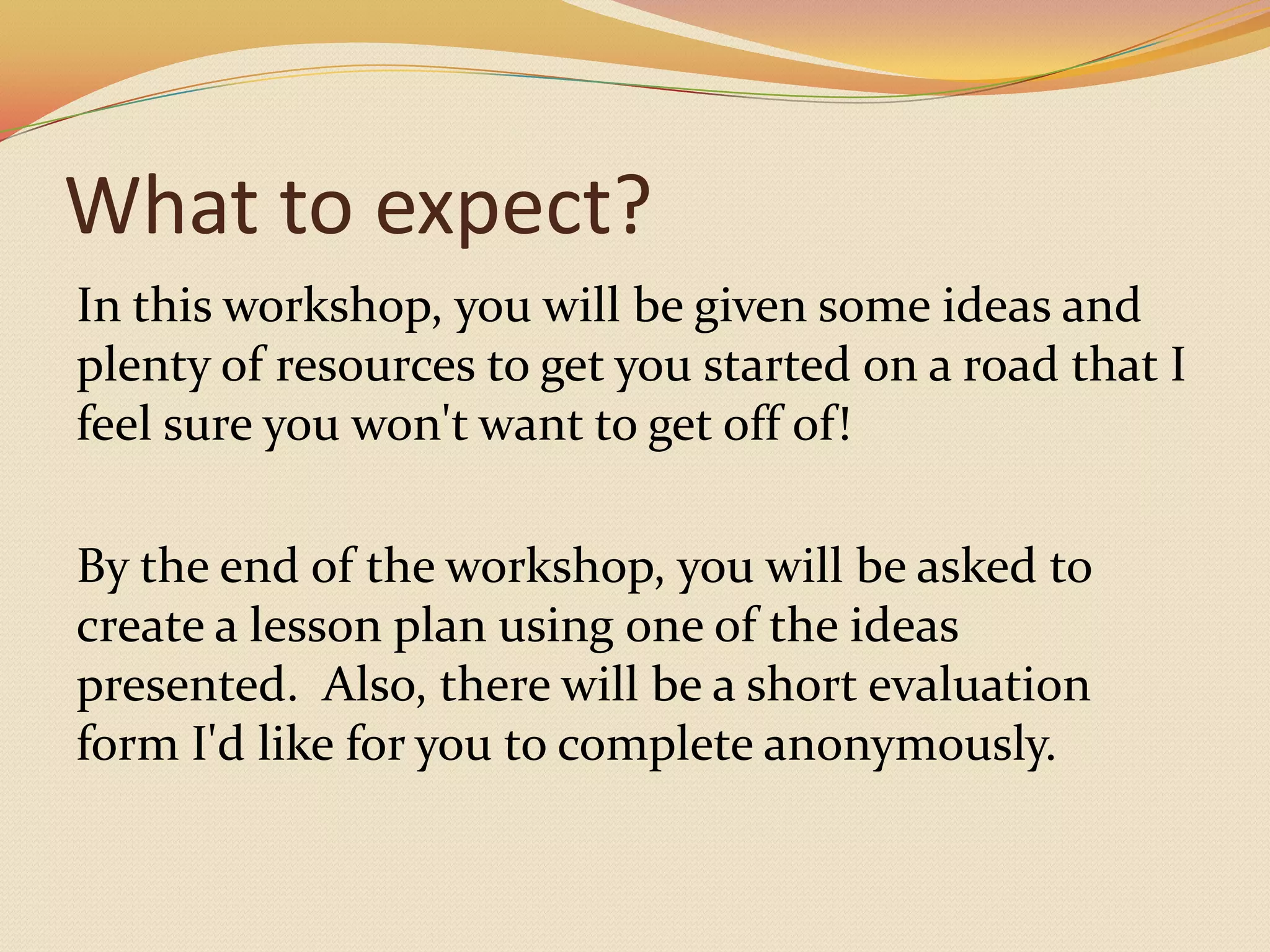 What to expect?In this workshop, you will be given some ideas and plenty of resources to get you started on a road that I feel sure you won't want to get off of!  By the end of the workshop, you will be asked to create a lesson plan using one of the ideas presented.  Also, there will be a short evaluation form I'd like for you to complete anonymously. 