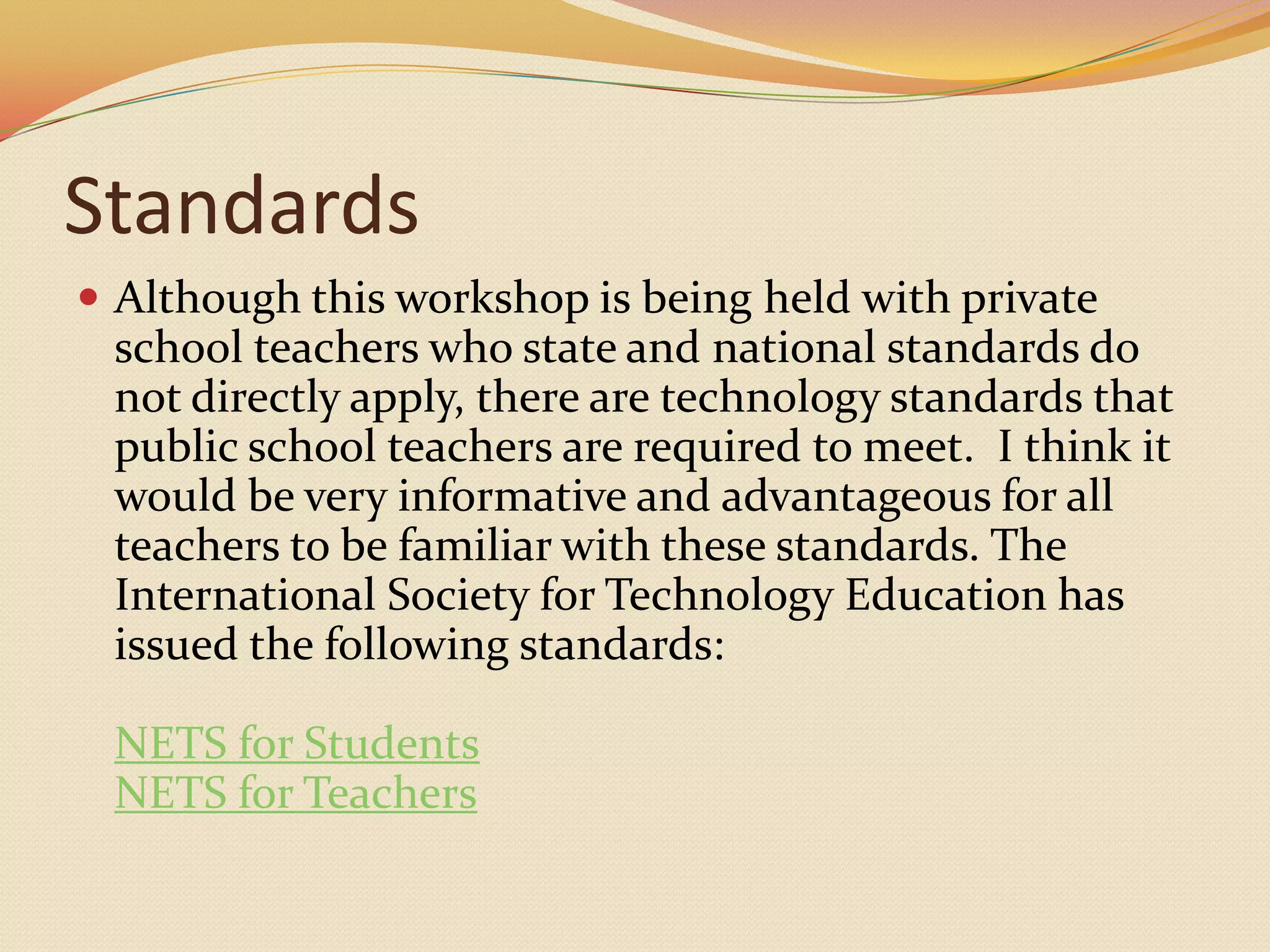 StandardsAlthough this workshop is being held with private school teachers who state and national standards do not directly apply, there are technology standards that public school teachers are required to meet.  I think it would be very informative and advantageous for all teachers to be familiar with these standards. The International Society for Technology Education has issued the following standards:NETS for StudentsNETS for Teachers