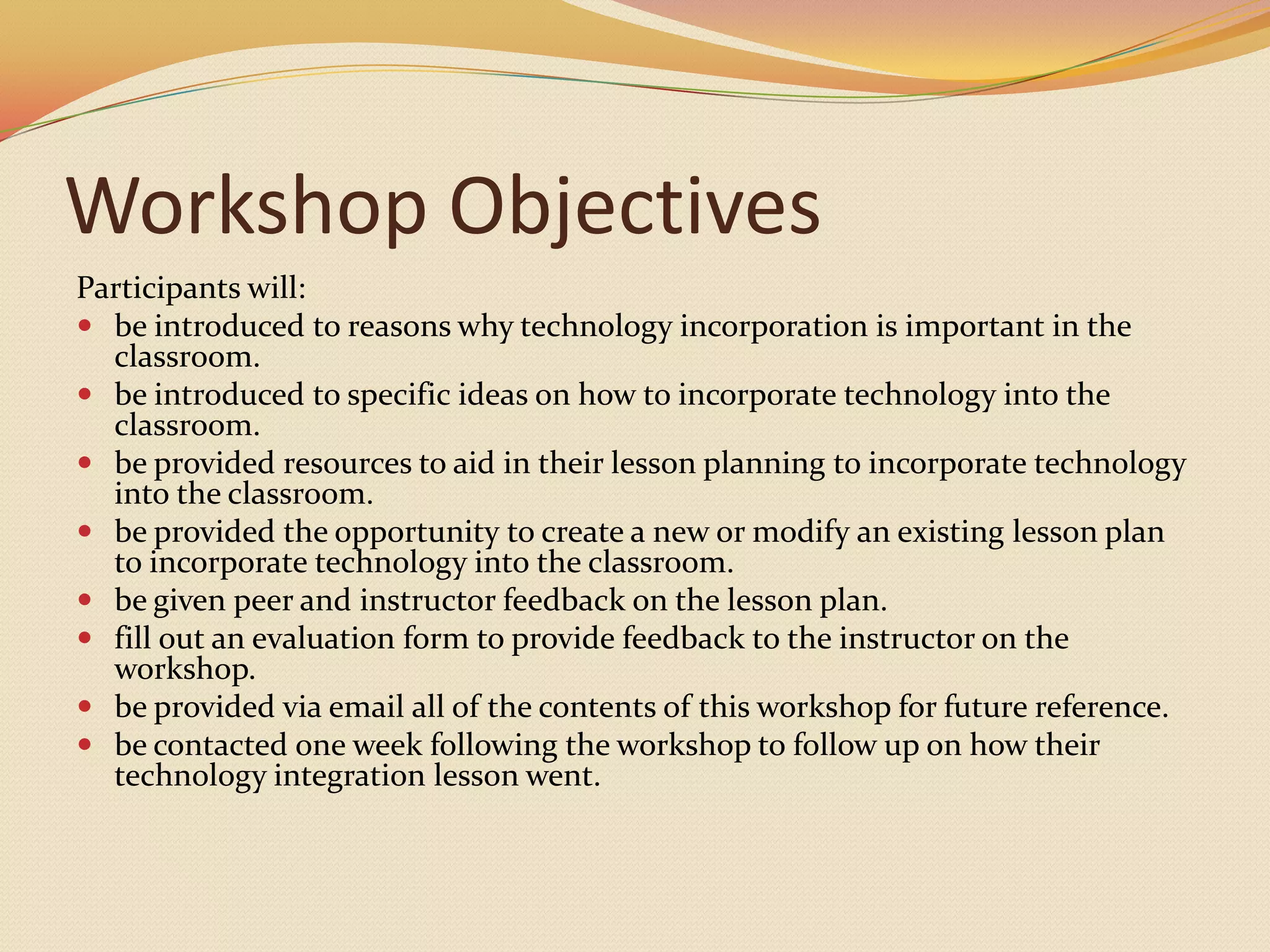 Workshop ObjectivesParticipants will:be introduced to reasons why technology incorporation is important in the classroom.be introduced to specific ideas on how to incorporate technology into the classroom.be provided resources to aid in their lesson planning to incorporate technology into the classroom.be provided the opportunity to create a new or modify an existing lesson plan to incorporate technology into the classroom.be given peer and instructor feedback on the lesson plan.fill out an evaluation form to provide feedback to the instructor on the workshop.be provided via email all of the contents of this workshop for future reference.be contacted one week following the workshop to follow up on how their technology integration lesson went.