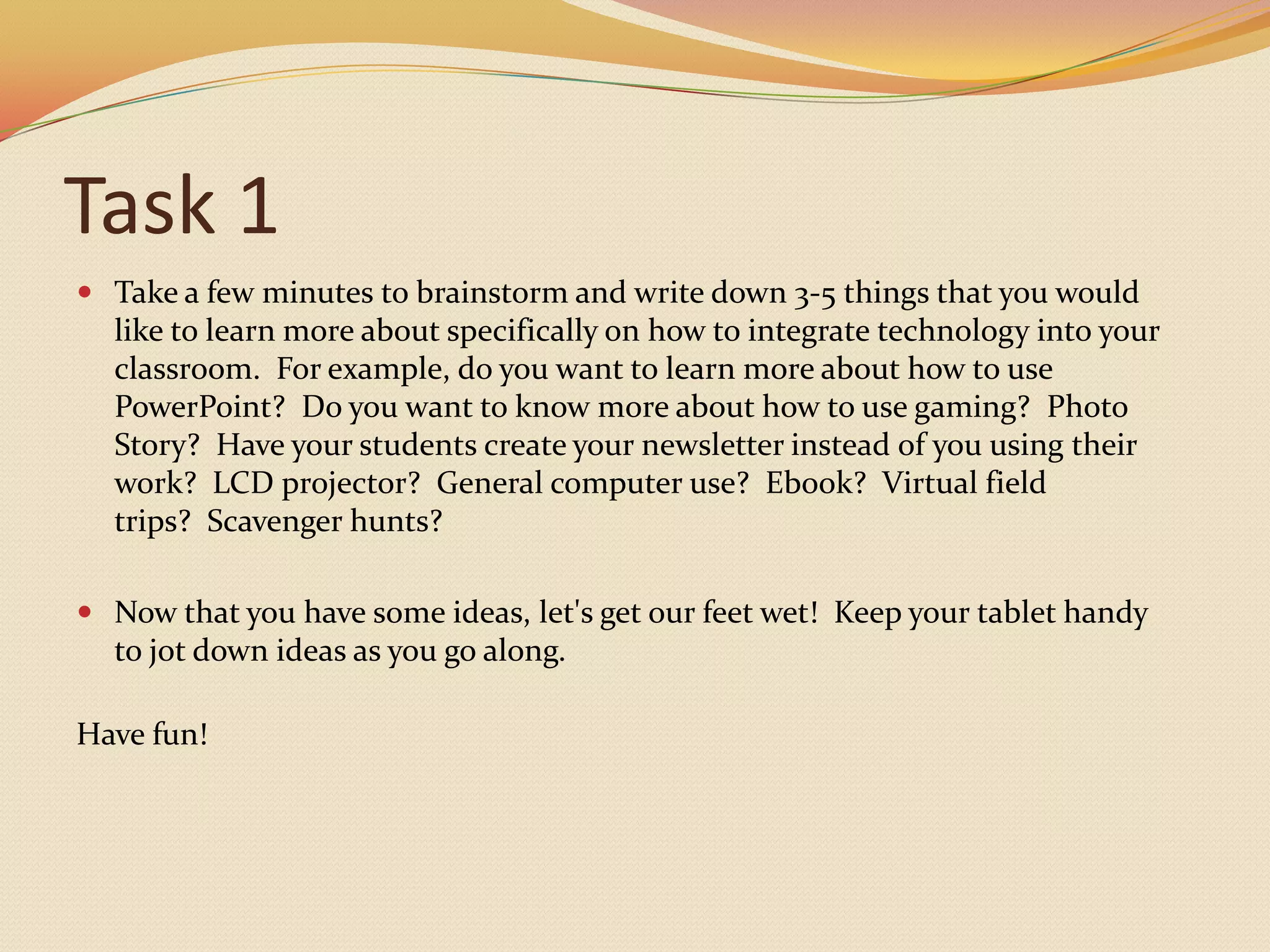 Task 1Take a few minutes to brainstorm and write down 3-5 things that you would like to learn more about specifically on how to integrate technology into your classroom.  For example, do you want to learn more about how to use PowerPoint?  Do you want to know more about how to use gaming?  Photo Story?  Have your students create your newsletter instead of you using their work?  LCD projector?  General computer use?  Ebook?  Virtual field trips?  Scavenger hunts?Now that you have some ideas, let's get our feet wet!  Keep your tablet handy to jot down ideas as you go along.  Have fun!