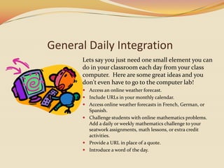 General Daily IntegrationLets say you just need one small element you can do in your classroom each day from your class computer.  Here are some great ideas and you don't even have to go to the computer lab!Access an online weather forecast.Include URLs in your monthly calendar. Access online weather forecasts in French, German, or Spanish.Challenge students with online mathematics problems.Add a daily or weekly mathematics challenge to your seatwork assignments, math lessons, or extra credit activities. Provide a URL in place of a quote.Introduce a word of the day.