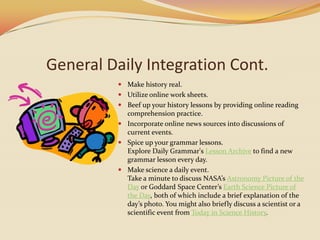 General Daily Integration Cont.Make history real.Utilize online work sheets.Beef up your history lessons by providing online reading comprehension practice.Incorporate online news sources into discussions of current events.Spice up your grammar lessons.Explore Daily Grammar's Lesson Archive to find a new grammar lesson every day.Make science a daily event.Take a minute to discuss NASA’s Astronomy Picture of the Day or Goddard Space Center’s Earth Science Picture of the Day, both of which include a brief explanation of the day’s photo. You might also briefly discuss a scientist or a scientific event from Today in Science History.