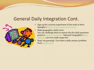 General Daily Integration Cont.Sign up for a science experiment of the week at Steve Spangler's Science Experiment of the Week.Make geography a daily event.You can challenge them to answer the five daily questions posed at GeoBeeChallenge.  National Geographic’s Map Machine can even make maps fun!Keep 'em guessing!  Give them a daily mystery problem from Mystery Net.  