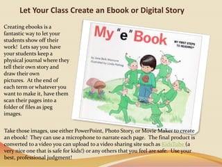 Let Your Class Create an Ebook or Digital StoryCreating ebooksis a fantastic way to let your students show off their work!  Lets say you have your students keep a physical journal where they tell their own story and draw their own pictures.  At the end of each term or whatever you want to make it, have them scan their pages into a folder of files as jpeg images. Take those images, use either PowerPoint, Photo Story, or Movie Maker to create an ebook!  They can use a microphone to narrate each page.  The final product is converted to a video you can upload to a video sharing site such as KidsTube(a very nice one that is safe for kids!) or any others that you feel are safe.  Use your best, professional judgment!