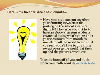 Here is my favorite idea about ebooks...Have your students put together your monthly newsletter for posting on the school's website digitally!  How nice would it be to have an ebook that your students created showing what's going on in your classroom from month to month for all the world to see...and you really don't have to do a thing except oversee the work!  Let them upload the pictures, work, etc.  Take the focus off of you and put it where you really want it; on the students. 