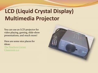 LCD (Liquid Crystal Display) Multimedia ProjectorYou can use an LCD projector for video playing, gaming, slide-show presentations, and much more!Here are some nice places for ideas:The Teachers CornerClassroom 2.0