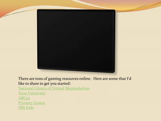 There are tons of gaming resources online.  Here are some that I'd like to share to get you started:National Library of Virtual ManipulativesToon UniversityABCyaPrimary GamesPBS Kids