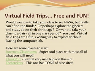 Virtual Field Trips... Free and FUN!Would you love to take your class to see NASA, but really can't find the funds?  Or perhaps explore the glaciers and study about their shrinkage?  Or want to take your class to a dairy all in one class period?  You can!  Virtual field trips are a fun, exciting way to explore without leaving the computer lab.  Here are some places to start:Internet4Classrooms - Super cool place with most all of what you will need!ThinkPort - Several very nice trips on this siteTechtrekers - This one has TONS of nice sites!