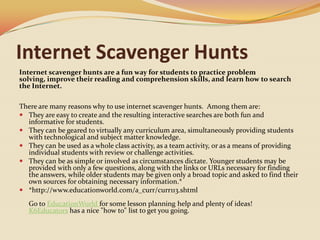 Internet Scavenger HuntsInternet scavenger hunts are a fun way for students to practice problem solving, improve their reading and comprehension skills, and learn how to search the Internet. There are many reasons why to use internet scavenger hunts.  Among them are:They are easy to create and the resulting interactive searches are both fun and informative for students. They can be geared to virtually any curriculum area, simultaneously providing students with technological and subject matter knowledge. They can be used as a whole class activity, as a team activity, or as a means of providing individual students with review or challenge activities. They can be as simple or involved as circumstances dictate. Younger students may be provided with only a few questions, along with the links or URLs necessary for finding the answers, while older students may be given only a broad topic and asked to find their own sources for obtaining necessary information.**http://www.educationworld.com/a_curr/curr113.shtml Go to EducationWorldfor some lesson planning help and plenty of ideas!K6Educators has a nice "how to" list to get you going.