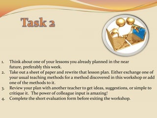 Task 2Think about one of your lessons you already planned in the near future, preferably this week.Take out a sheet of paper and rewrite that lesson plan. Either exchange one of your usual teaching methods for a method discovered in this workshop or add one of the methods to it. Review your plan with another teacher to get ideas, suggestions, or simple to critique it.  The power of colleague input is amazing!Complete the short evaluation form before exiting the workshop. 