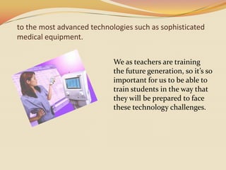 to the most advanced technologies such as sophisticated medical equipment.We as teachers are training the future generation, so it’s so important for us to be able to train students in the way that they will be prepared to face these technology challenges. 