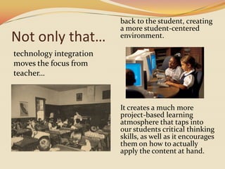 Not only that…technology integration moves the focus from teacher…back to the student, creating a more student-centered environment. It creates a much more project-based learning atmosphere that taps into our students critical thinking skills, as well as it encourages them on how to actually apply the content at hand.