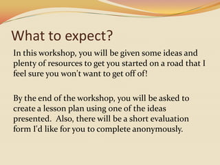 What to expect?In this workshop, you will be given some ideas and plenty of resources to get you started on a road that I feel sure you won't want to get off of!  By the end of the workshop, you will be asked to create a lesson plan using one of the ideas presented.  Also, there will be a short evaluation form I'd like for you to complete anonymously. 