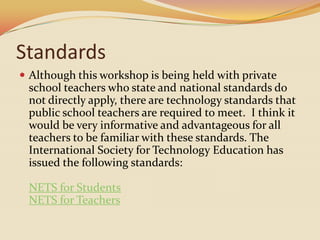 StandardsAlthough this workshop is being held with private school teachers who state and national standards do not directly apply, there are technology standards that public school teachers are required to meet.  I think it would be very informative and advantageous for all teachers to be familiar with these standards. The International Society for Technology Education has issued the following standards:NETS for StudentsNETS for Teachers