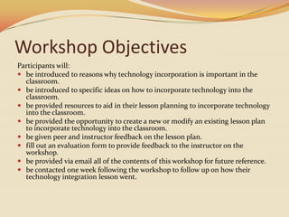 Workshop ObjectivesParticipants will:be introduced to reasons why technology incorporation is important in the classroom.be introduced to specific ideas on how to incorporate technology into the classroom.be provided resources to aid in their lesson planning to incorporate technology into the classroom.be provided the opportunity to create a new or modify an existing lesson plan to incorporate technology into the classroom.be given peer and instructor feedback on the lesson plan.fill out an evaluation form to provide feedback to the instructor on the workshop.be provided via email all of the contents of this workshop for future reference.be contacted one week following the workshop to follow up on how their technology integration lesson went.