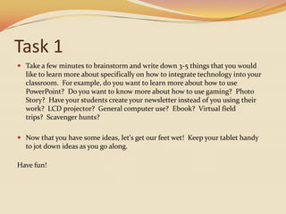 Task 1Take a few minutes to brainstorm and write down 3-5 things that you would like to learn more about specifically on how to integrate technology into your classroom.  For example, do you want to learn more about how to use PowerPoint?  Do you want to know more about how to use gaming?  Photo Story?  Have your students create your newsletter instead of you using their work?  LCD projector?  General computer use?  Ebook?  Virtual field trips?  Scavenger hunts?Now that you have some ideas, let's get our feet wet!  Keep your tablet handy to jot down ideas as you go along.  Have fun!