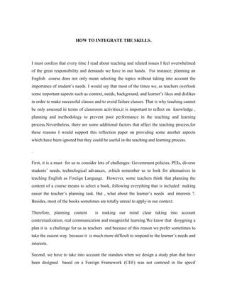 HOW TO INTEGRATE THE SKILLS.<br />I must confess that every time I read about teaching and related issues I feel overwhelmed of the great responsibility and demands we have in our hands.  For instance, planning an English  course does not only mean selecting the topics without taking into account the importance of student’s needs. I would say that most of the times we, as teachers overlook some important aspects such as context, needs, background, and learner’s likes and dislikes in order to make successful classes and to avoid failure classes. That is why teaching cannot be only assessed in terms of classroom activities,it is important to reflect on  knowledge , planning and methodology to prevent poor performance in the teaching and learning process.Nevertheless, there are some additional factors that affect the teaching process,for these reasons I would support this reflection paper on providing some another aspects which have been ignored but they could be useful in the teaching and learning process.<br />.   <br />First, it is a must  for us to consider lots of challenges: Government policies, PEIs, diverse students’ needs, technological advances, ,which remember us to look for alternatives in teaching English as Foreign Language.  However, some teachers think that planning the content of a course means to select a book, following everything that is included  making easier the teacher’s planning task. But , what about the learner’s needs  and interests ?. Besides, most of the books sometimes are totally unreal to apply in our context.<br />Therefore, planning content  is making our mind clear taking into account  contextualization, real communication and meagninful learning.We know that  desygning a plan it is  a challenge for us as teachers  and because of this reason we prefer sometimes to take the easiest way  because it  is much more difficult to respond to the learner’s needs and interests.<br />Second, we have to take into account the standars when we design a study plan that have been designed  based on a Foreign Framework (CEF) was not centered in the specif characteristics of our country, and teachers did not participate in the design, but they have to implement them in  the syllabuses. Then in our country , teachers will not have any possibility to set the syllabuses in different ways, not even the objectives because everything is included in the standards.Based on the previous aspects, it is worthwhile mentioning that learning a foreign language  is not just to develop in the students competence and performance, but also showing them that as a language, English must be seen as a whole and for that reason skills cannot be taught separately.   <br />It is then essential to take into account the different skills such as, listening, speaking, reading and writing in order to have a good success as  foreign language.  Besides, it is important for us  as future teachers to know how to mix those abilities, and to apply them into our classes because we have to overlay the absence of  a real context.  For those reasons, it is vital to take into account some contributions from some researches in order to have a deep reflection how to integrate those skills.<br />According to Chomsky (1.991) Language is systematically  in such a way, it is an integration of abilities, they cannot be applied isolated if we want to have good results in our teaching. The principal purpose of this integration is to make language functional and that is why skills cannot be divided when teaching .  Besides, we have to exploit of  the numerous advantages that we can obtain  if we teach the skills in an integrated way than in an isolated one. Some of these great advantages it  is to make the language functional specially in our context  where learners do not have so much contact with the <br />English language and this absence has to be overlay with the English classes because language  is not divided by pieces like  rote learning.According to Asubel’s subsumption (1.963 , p,92) it is necessary to highlight that learning must be meaningful instead of rote.   He described  rote learning  as “the process of isolated blocks with no particular function in the building of a structure and no relationship to other blocks’’ and meagningful  learning is  described as ‘‘the process whereby blocks become an integral part of already established categories or systematic clusters of blocks’’.  The evidence seems to indicate  that if we teach  a language with isolated skills the knowledge can be divided by blocks, and there are not relationships between the learning, making our students develop short term memory as  rote learning .<br />However, if we apply our classes taking into account the integration of the four skills, our pupils can acquire the learning in a meaningful way and they can relate the knowledge  getting   a long term memory.  For this reason it is important to involve the skills in order to have successful  learners  because we do not need students that develop just one skill we need students where they can speak, write, listen, and read. <br />Another aspect that it is important to take into account in this reflection is that every skill has its function in the language  and they are associated  to obtain succesful learning. Speaking plays a vital role in this process and  if we want to develop speaking first , we require input (listening) As Krashen (1.982 p, <br /> said ‘‘Speaking is the result of acquisition and not its cause. Speech cannot be taught directly, but rather ‘emerges’ on its own as a result o f building competente via comprensible input’’. So speaking and listening are related because first,  a learner<br />needs to receive instructions, vocabulary , expressions  from the tutor in order to know how the language works. In this process it is important  how the teacher encourages  his or her students in order to use the language. <br />This encouragement has to be through different strategies where  pupils feel the  need to express their own feelings, opinions and comments  through  real communication, to be aware that English is a functional language, it is not just memorizing, repetitions  and drills. <br />The learner has to be conscious that he or she can use the language to give his or her comments, opinions and ideas where the learner  does not learn a piece of a text but heart, it has to go beyond that memorizing.   Nevertheless, it is important to take into account the writing and reading skill in order to  complete the acquisition process of a second language .   Unfortunately, most of the English teachers in our region apply the traditional teaching and they focus the writing process in grammar structures where the learner has to understand how each grammar structure works. <br /> We know that this aspect is important but we have to develop it through strategies where the learners could be able to discover how the language is structured  as Hymes (1972) stated that  ‘what is crucial is not so much a better understanding of how language is structured internally, but a better understanding of how language is used’’. Moreover, when the learner receives enough meaningful input he or she is going to be conscious about grammar mistakes  in his or her production but we have to remember at the beginning o f a  language acquisition process it is essential that learners make errors  because it helps it to get fluency in his output and to speak with less grammar errors. Another skill that plays an important role in a language is reading  but  Reading is not just to read some texts, it demands a big effort in order to understand and  comprehend  a reading. But we have to take into account different aspects in this skill such as:students’s background in the English language, vocabulary,  type  of learners and strategies that make aware the importance of   developing  of this skill.<br />The teacher’s talk plays a vital source in  reading activities because the teacher has to take into account the type of reading  and  it has to be understandable and comprehensible for the students and if we can  exposed to children to real language trought readings  it could be better in order to increase his or her understanding to the second language.  When the student acquires  the necessary tools  he or she  can start giving ouput with reading  using the speaking skill.  <br />According to Krashen’s input hypothesis ,(1.985)  If input is understood, and there is enough  of it, the necessary grammar the learner needs to learn is automatically provided. The language teacher does not need to teach the ‘next structure’ along a continuum of learnability or difficulty – it will be provided in just the right quantities and automatically reviewed if the student receives a sufficient amount of comprehensible input.<br />In a few words, I think that it must therefore be recognised that the root of the teaching problem  is not grammar structures, there is a biggest trouble and it is how  to develop a meaningful and clear communication between learner and teacher  in order to facilitate the language  acquisition process. As Underwood (1,989) pointed out that before  start ing  a task it is important to tune students  with the activity’s expectations in order to avoid misunderstandings in the  teacher and students  interaction . <br /> Besides, input plays an important role  because  , students need to understand and comprehend the language before they give output, and it is develop by teacher’s  input  that must be providing to students with ‘‘almost’’ real communicative situations in an artificial environment .Because of this reason it is important to take into account the environment . So, we need   to change our mind creating natural  context where our students can express  their ideas in order to decrease  language’s fears  and to increase self esteem with the language  and at the end students can get right with any  grammar rule. <br />