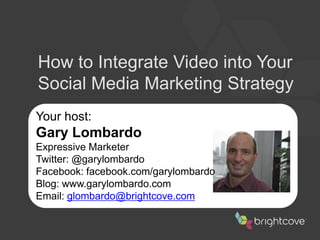 How to Integrate Video into Your Social Media Marketing Strategy Your host: Gary Lombardo Expressive Marketer Twitter: @garylombardo Facebook: facebook.com/garylombardo Blog: www.garylombardo.com Email:glombardo@brightcove.com 