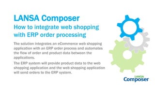 LANSA Composer
The solution integrates an eCommerce web shopping
application with an ERP order process and automates
the flow of order and product data between the
applications.
The ERP system will provide product data to the web
shopping application and the web shopping application
will send orders to the ERP system.
How to integrate web shopping
with ERP order processing
 