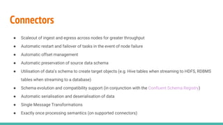 Connectors
● Scaleout of ingest and egress across nodes for greater throughput
● Automatic restart and failover of tasks in the event of node failure
● Automatic offset management
● Automatic preservation of source data schema
● Utilisation of data’s schema to create target objects (e.g. Hive tables when streaming to HDFS, RDBMS
tables when streaming to a database)
● Schema evolution and compatibility support (in conjunction with the Confluent Schema Registry)
● Automatic serialisation and deserialisation of data
● Single Message Transformations
● Exactly once processing semantics (on supported connectors)
 