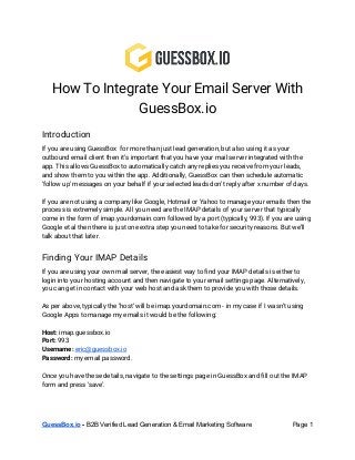 How To Integrate Your Email Server With
GuessBox.io
Introduction
If you are using GuessBox for more than just lead generation, but also using it as your
outbound email client then it’s important that you have your mail server integrated with the
app. This allows GuessBox to automatically catch any replies you receive from your leads,
and show them to you within the app. Additionally, GuessBox can then schedule automatic
‘follow up’ messages on your behalf if your selected leads don’t reply after x number of days.
If you are not using a company like Google, Hotmail or Yahoo to manage your emails then the
process is extremely simple. All you need are the IMAP details of your server that typically
come in the form of imap.yourdomain.com followed by a port (typically, 993). If you are using
Google et al then there is just one extra step you need to take for security reasons. But we’ll
talk about that later.
Finding Your IMAP Details
If you are using your own mail server, the easiest way to find your IMAP details is either to
login into your hosting account and then navigate to your email settings page. Alternatively,
you can get in contact with your web host and ask them to provide you with those details.
As per above, typically the ‘host’ will be imap.yourdomain.com - in my case if I wasn’t using
Google Apps to manage my emails it would be the following:
Host: ​imap.guessbox.io
Port: ​993
Username: ​eric@guessbox.io
Password: ​my email password.
Once you have these details, navigate to the settings page in GuessBox and fill out the IMAP
form and press ‘save’.
GuessBox.io​ ­ ​B2B Verified Lead Generation & Email Marketing Software  Page 1 
 