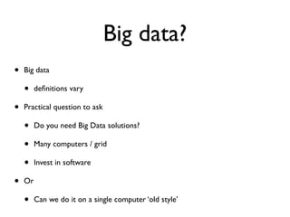 Big data?
• Big data
• deﬁnitions vary
• Practical question to ask
• Do you need Big Data solutions?
• Many computers / grid
• Invest in software
• Or
• Can we do it on a single computer ‘old style’
 