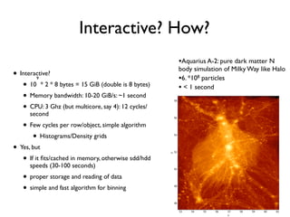 Interactive? How?
• Interactive?
• 10
9
* 2 * 8 bytes = 15 GiB (double is 8 bytes)
• Memory bandwidth: 10-20 GiB/s: ~1 second
• CPU: 3 Ghz (but multicore, say 4): 12 cycles/
second
• Few cycles per row/object, simple algorithm
• Histograms/Density grids
• Yes, but
• If it ﬁts/cached in memory, otherwise sdd/hdd
speeds (30-100 seconds)
• proper storage and reading of data
• simple and fast algorithm for binning
•Aquarius A-2: pure dark matter N
body simulation of Milky Way like Halo
•6. *108 particles
• < 1 second
 