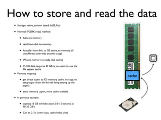 • Storage: native, column based (hdf5, ﬁts)
• Normal (POSIX read) method:
• Allocate memory
• read from disk to memory
• Actually: from disk, to OS cache, to memory (if
unbuffered, otherwise another copy)
• Wastes memory (actually disk cache)
• 15 GB data, requires 30 GB is you want to use the
ﬁle system cache
cache
How to store and read the data
• Memory mapping:
• get direct access to OS memory cache, no copy, no
setup (apart from the kernel doing setting up the
pages)
• avoid memory copies, more cache available
• In previous example:
• copying 15 GB will take about 0.5-1.0 second, at
10-20 GB/s
• Can be 2-3x slower (cpu cache helps a bit)
 
