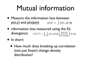 Mutual information
• Measure the information loss between
p(x,y) and p(x)p(y)
• information loss measured using the KL
divergence:
• In short:
• How much does breaking up correlation
(not just linear) change density
distribution?
 