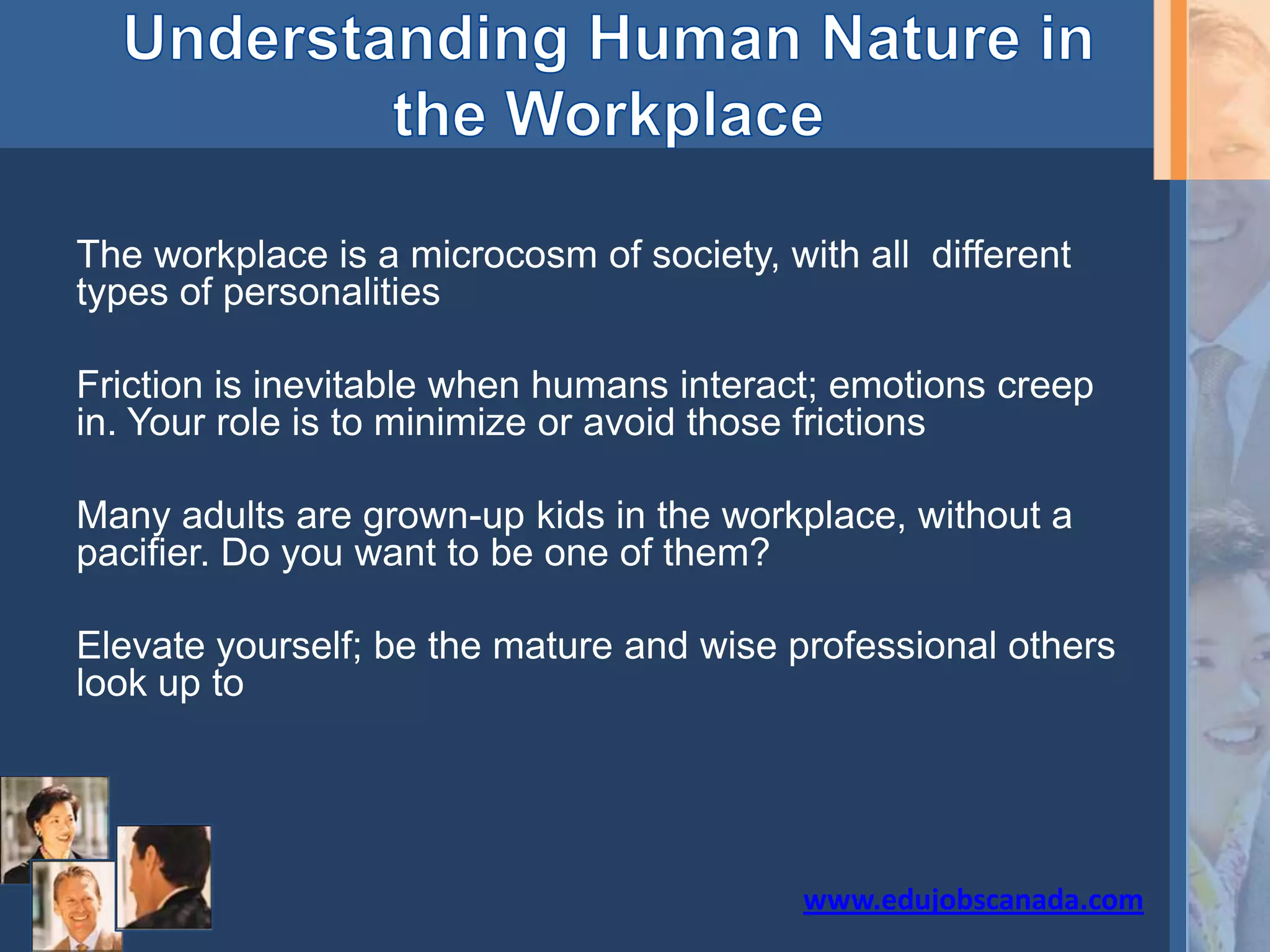 The workplace is a microcosm of society, with all different
types of personalities
Friction is inevitable when humans interact; emotions creep
in. Your role is to minimize or avoid those frictions
Many adults are grown-up kids in the workplace, without a
pacifier. Do you want to be one of them?
Elevate yourself; be the mature and wise professional others
look up to
www.edujobscanada.com
 
