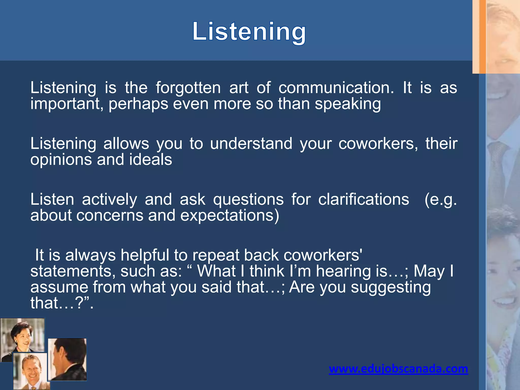 Listening is the forgotten art of communication. It is as
important, perhaps even more so than speaking
Listening allows you to understand your coworkers, their
opinions and ideals
Listen actively and ask questions for clarifications (e.g.
about concerns and expectations)
It is always helpful to repeat back coworkers'
statements, such as: “ What I think I’m hearing is…; May I
assume from what you said that…; Are you suggesting
that…?”.
www.edujobscanada.com
 