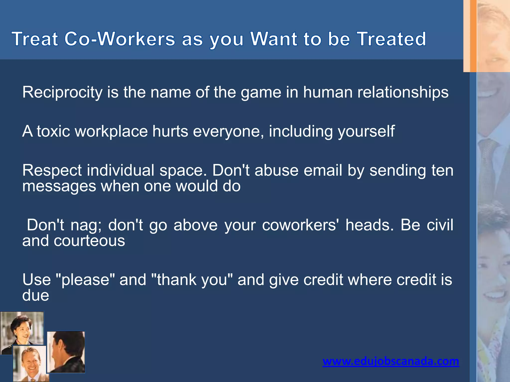 Reciprocity is the name of the game in human relationships
A toxic workplace hurts everyone, including yourself
Respect individual space. Don't abuse email by sending ten
messages when one would do
Don't nag; don't go above your coworkers' heads. Be civil
and courteous
Use "please" and "thank you" and give credit where credit is
due
www.edujobscanada.com
 
