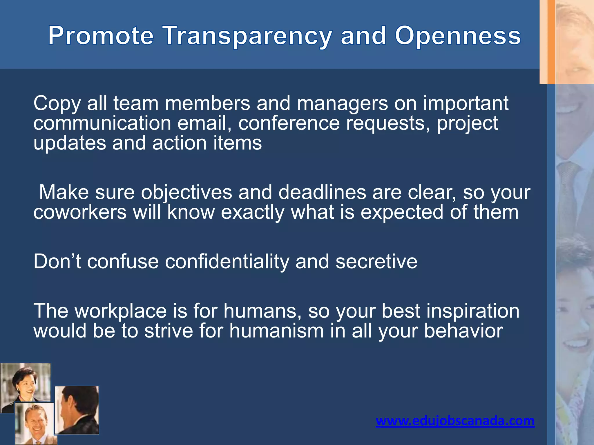 Copy all team members and managers on important
communication email, conference requests, project
updates and action items
Make sure objectives and deadlines are clear, so your
coworkers will know exactly what is expected of them
Don’t confuse confidentiality and secretive
The workplace is for humans, so your best inspiration
would be to strive for humanism in all your behavior
www.edujobscanada.com
 