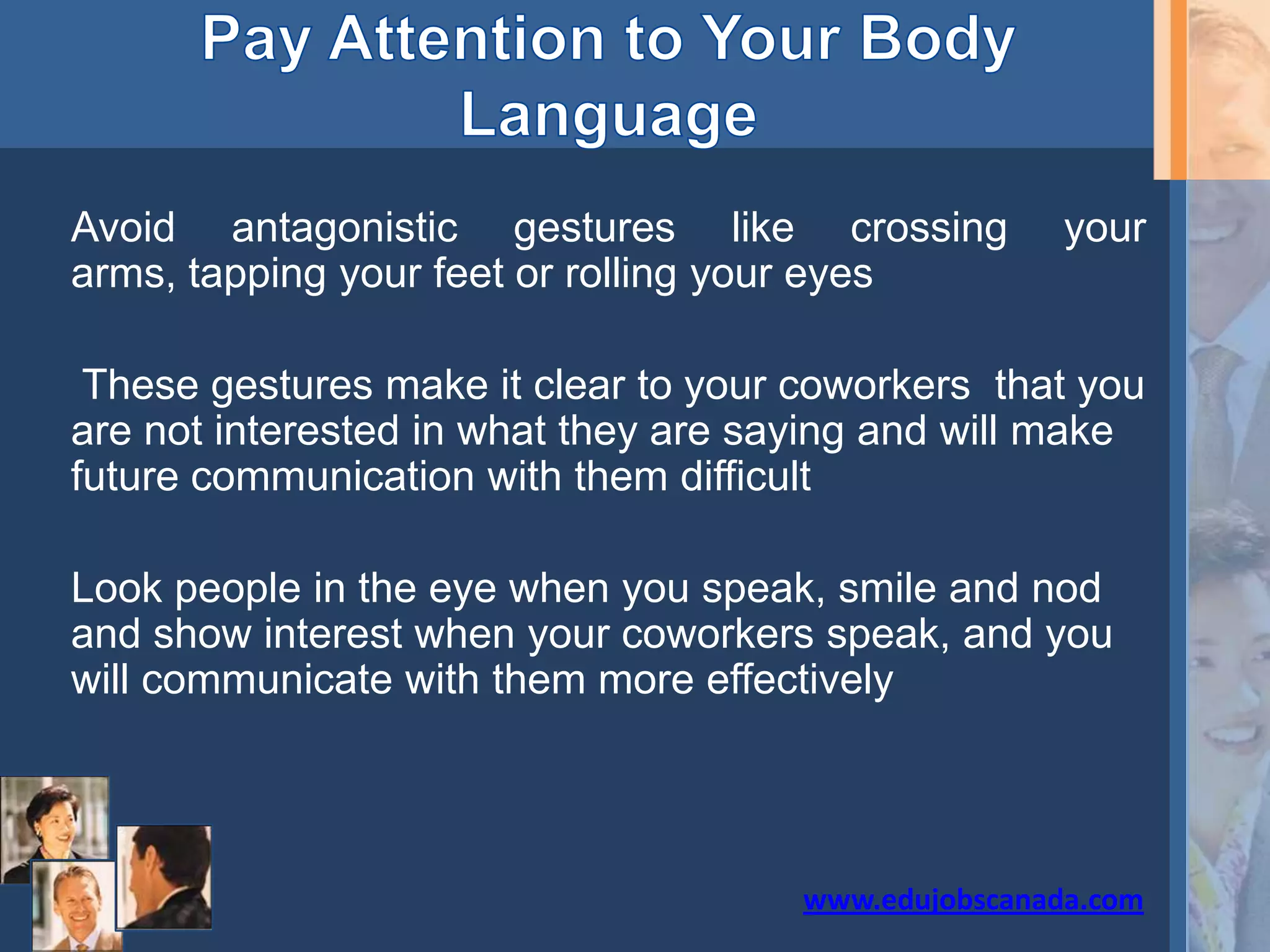 Avoid antagonistic gestures like crossing your
arms, tapping your feet or rolling your eyes
These gestures make it clear to your coworkers that you
are not interested in what they are saying and will make
future communication with them difficult
Look people in the eye when you speak, smile and nod
and show interest when your coworkers speak, and you
will communicate with them more effectively
www.edujobscanada.com
 