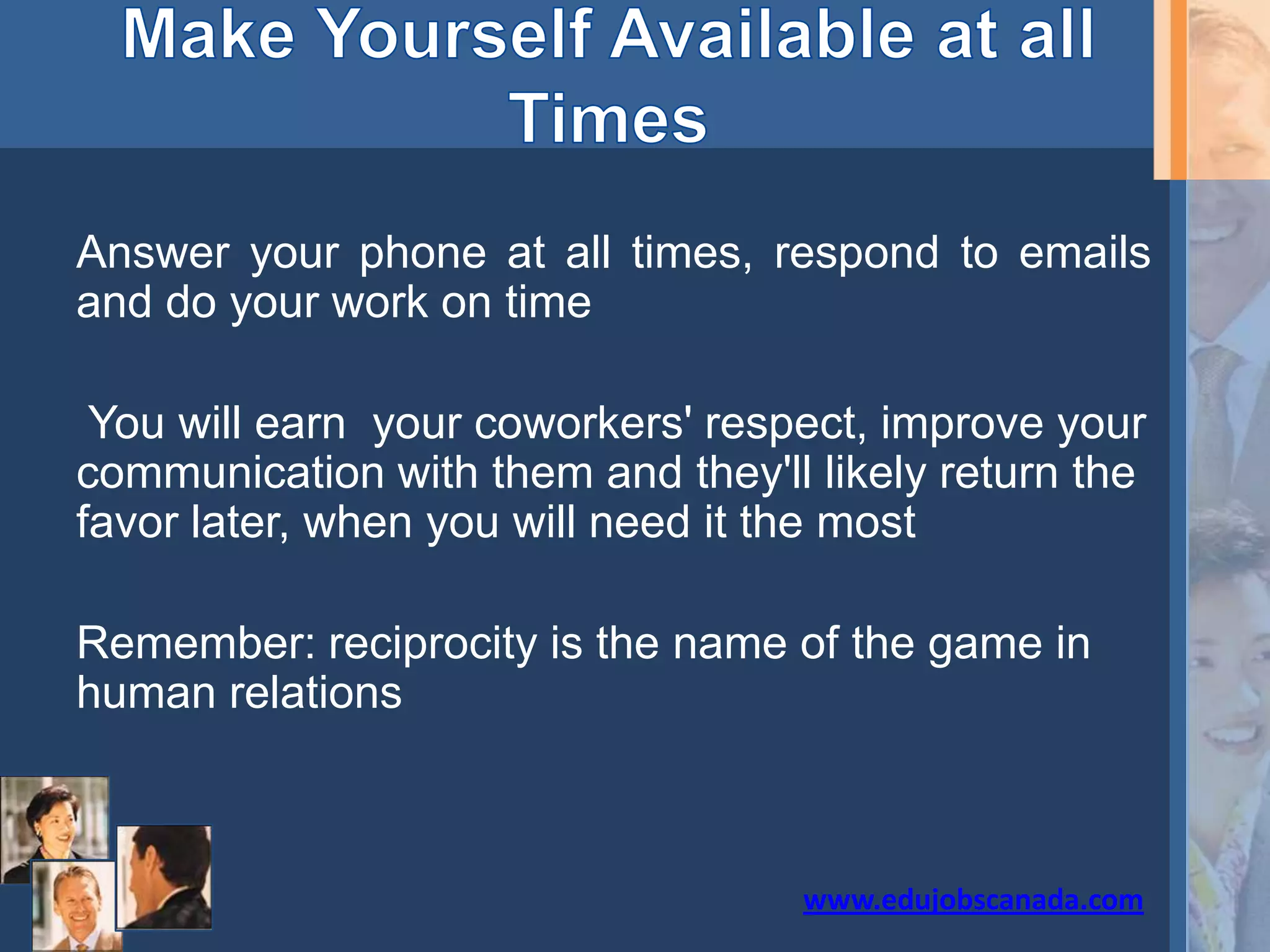 Answer your phone at all times, respond to emails
and do your work on time
You will earn your coworkers' respect, improve your
communication with them and they'll likely return the
favor later, when you will need it the most
Remember: reciprocity is the name of the game in
human relations
www.edujobscanada.com
 