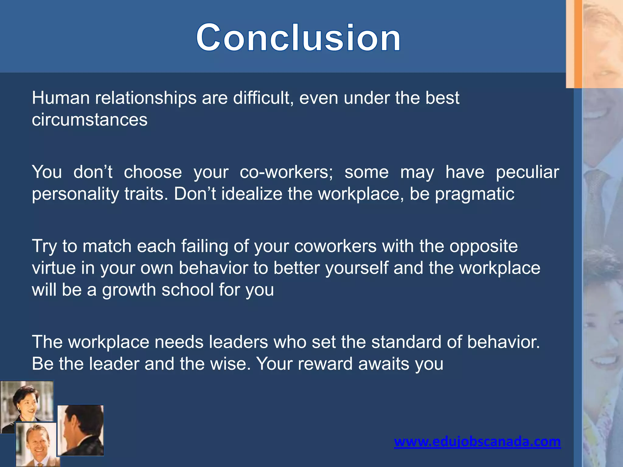 Human relationships are difficult, even under the best
circumstances
You don’t choose your co-workers; some may have peculiar
personality traits. Don’t idealize the workplace, be pragmatic
Try to match each failing of your coworkers with the opposite
virtue in your own behavior to better yourself and the workplace
will be a growth school for you
The workplace needs leaders who set the standard of behavior.
Be the leader and the wise. Your reward awaits you
www.edujobscanada.com
 