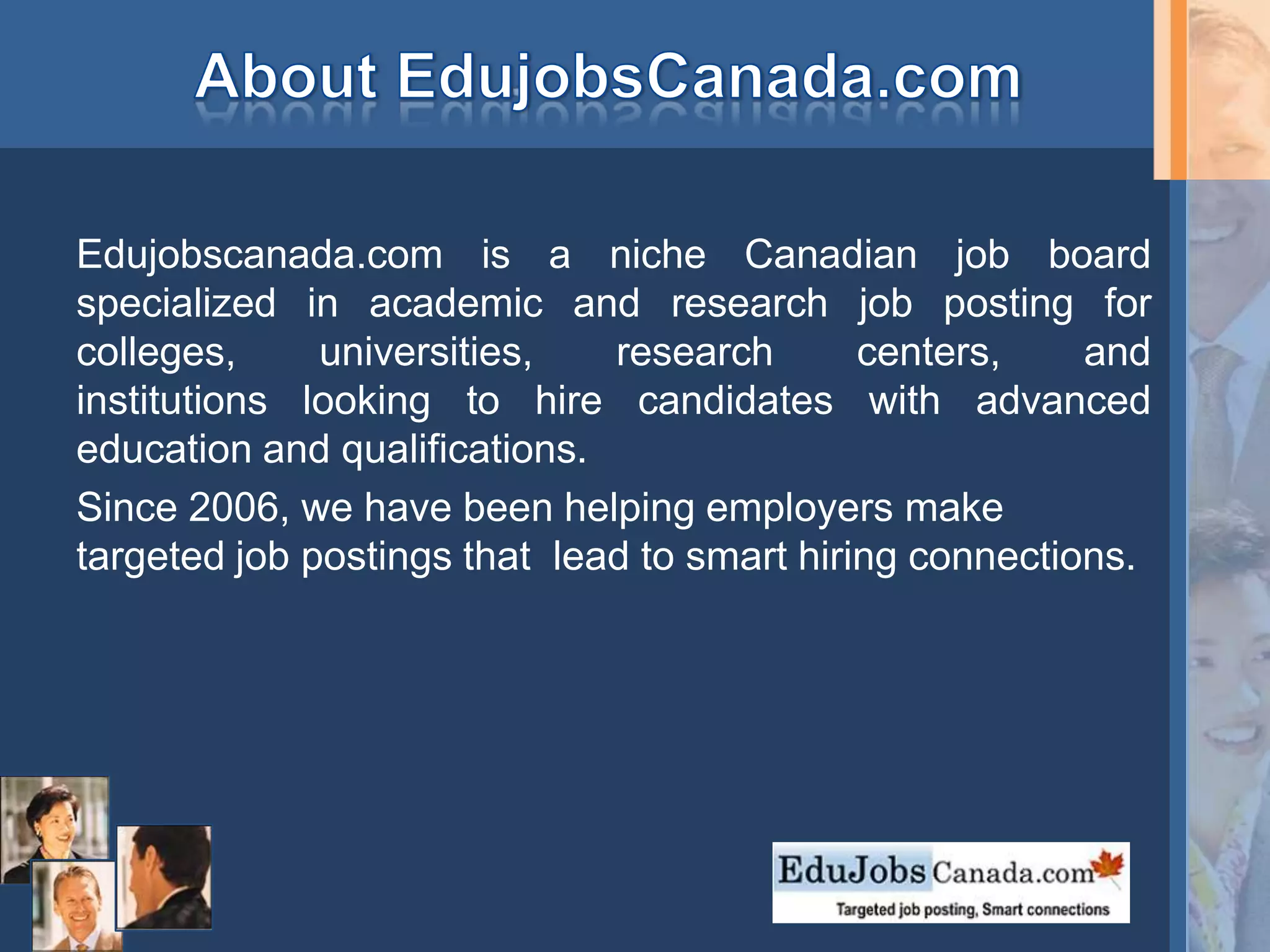 Edujobscanada.com is a niche Canadian job board
specialized in academic and research job posting for
colleges, universities, research centers, and
institutions looking to hire candidates with advanced
education and qualifications.
Since 2006, we have been helping employers make
targeted job postings that lead to smart hiring connections.
 