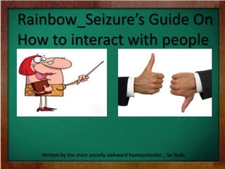 Rainbow_Seizure’s Guide On
How to interact with people
Written by the most socially awkward homeschooler… So Yeah.
 