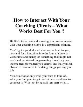 How to Interact With Your Coaching Clients – What Works Best For You ? 
Hi, Rick Salas here and showing you how to interact with your coaching clients is a top priority of mine. 
You’ll get a good idea of what works best for you, now and for a long time into the future. You won’t waste time and money on something that might not work and get started on generating more long term income that grows, that you control and that you can choose to have more time doing things you enjoy in life. 
You can choose only what you want to train on, what you find your target market needs and how to go about it. With that being said lets start with…. 
 