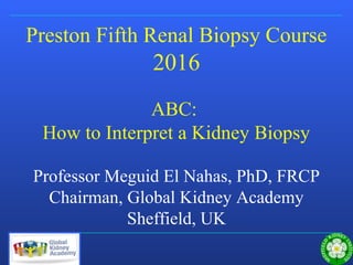 Sheffield Kidney Institute
Preston Fifth Renal Biopsy Course
2016
ABC:
How to Interpret a Kidney Biopsy
Professor Meguid El Nahas, PhD, FRCP
Chairman, Global Kidney Academy
Sheffield, UK
 