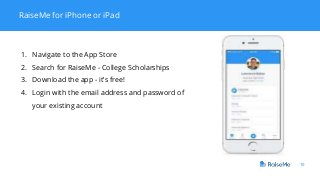 10
RaiseMe for iPhone or iPad
1. Navigate to the App Store
2. Search for RaiseMe - College Scholarships
3. Download the app - it’s free!
4. Login with the email address and password of
your existing account
 