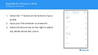 11
RaiseMe for iPhone or iPad
Adding your coursework
1. Select the “+” button at the bottom of your
profile
2. Input your Fall semester coursework!
3. Select the blue arrow on the right to adjust
any details about the course
 
