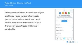 12
RaiseMe for iPhone or iPad
Refer a friend
When you select “More” at the bottom of your
profile you have a number of options to
peruse. Select “Refer a friend” and they’ll
receive a text with a download link. If your
friends sign up you’ll get a $100 micro-
scholarship!
 