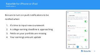 13
RaiseMe for iPhone or iPad
Notifications
Be sure to turn on push notifications to be
notified when:
1. It’s time to input new coursework
2. A college earning deadline is approaching
3. Fields on your portfolio are missing
4. Your earnings amount update
 