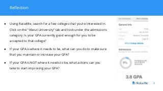 14
Reflection
● Using RaiseMe, search for a few colleges that you’re interested in.
Click on the “About University” tab and look under the admissions
category. Is your GPA currently good enough for you to be
accepted to that college?
● If your GPA is where it needs to be, what can you do to make sure
that you maintain or increase your GPA?
● If your GPA is NOT where it needs to be, what actions can you
take to start improving your GPA?
 