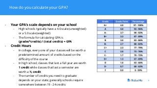 How do you calculate your GPA?
4
- Your GPA’s scale depends on your school
- High schools typically have a 4.0 scale (unweighted)
or a 5.0 scale (weighted)
- The formula for calculating GPA is
(grades*credits) / (total credits) = GPA
- Credit Hours
- In college, every one of your classes will be worth a
predetermined amount of credits based on the
difficulty of the course
- In high school, classes that last a full year are worth
1 credit while classes that last a semester are
worth a ½ credit
- The number of credits you need to graduate
depends on your state; generally schools require
somewhere between 19 - 24 credits
 